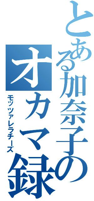 とある加奈子のオカマ録Ⅱ（モッツァレラチーズ）