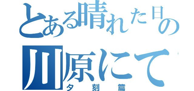 とある晴れた日の川原にて（夕刻篇）