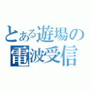 とある遊場の電波受信（）