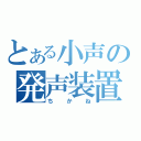 とある小声の発声装置（ちかね）