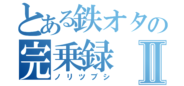 とある鉄オタの完乗録Ⅱ（ノリツブシ）