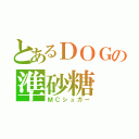 とあるＤＯＧの準砂糖（ＭＣシュガー）