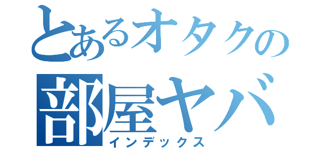 とあるオタクの部屋ヤバい（インデックス）