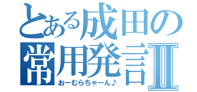 とある成田の常用発言Ⅱ（おーむらちゃーん♪）