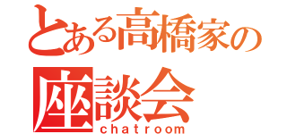 とある高橋家の座談会（ｃｈａｔｒｏｏｍ）