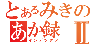 とあるみきのあか録Ⅱ（インデックス）