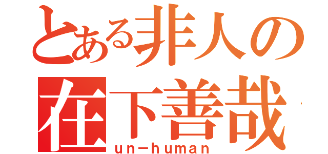 とある非人の在下善哉（ｕｎ－ｈｕｍａｎ）