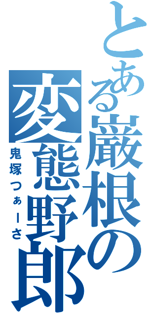 とある巌根の変態野郎（鬼塚つぁーさ）