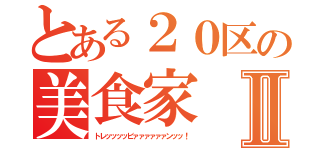 とある２０区の美食家Ⅱ（トレッッッッビァァァァァァンッッ！）