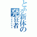 とある新体の発狂者（うるさいひと）