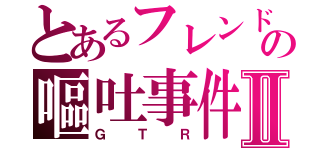 とあるフレンドの嘔吐事件Ⅱ（ＧＴＲ）