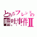 とあるフレンドの嘔吐事件Ⅱ（ＧＴＲ）