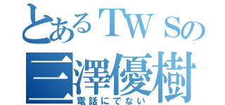 とあるＴＷＳの三澤優樹（電話にでない）