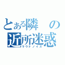 とある隣の近所迷惑（ラウドノイズ）