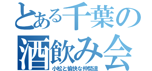 とある千葉の酒飲み会（小松と愉快な仲間達）