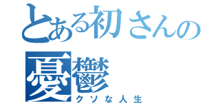 とある初さんの憂鬱（クソな人生）