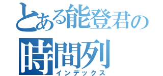 とある能登君の時間列（インデックス）