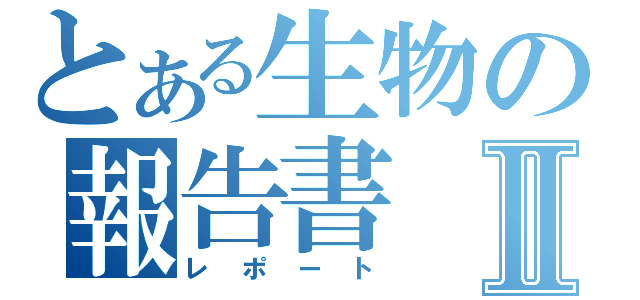 とある生物の報告書Ⅱ（レポート）