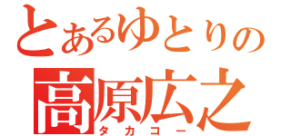 とあるゆとりの高原広之（タカコー）