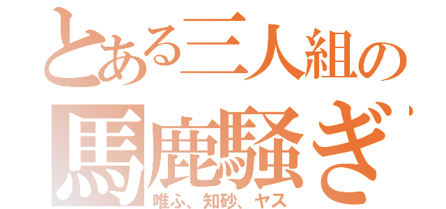 とある三人組の馬鹿騒ぎ（唯ふ、知砂、ヤス）