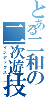 とある二和の二次遊技（インデックス）