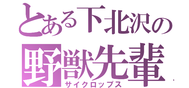 とある下北沢の野獣先輩（サイクロップス）