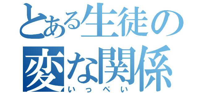 とある生徒の変な関係（いっぺい）