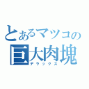 とあるマツコの巨大肉塊（デラックス）