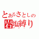 とあるさとしの岩塩縛り（アァー）