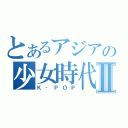 とあるアジアの少女時代Ⅱ（Ｋ‐ＰＯＰ）