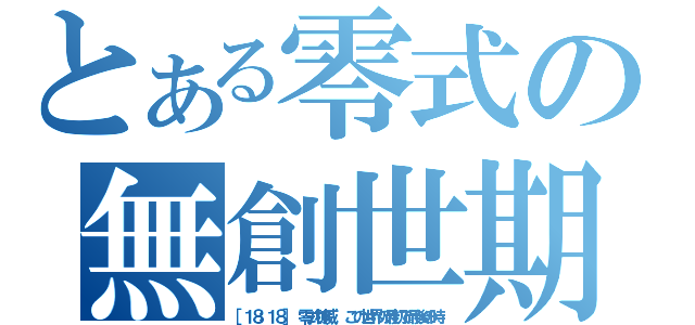 とある零式の無創世期（［１８：１８］ 零式神威： この世界の最初で最後の時）