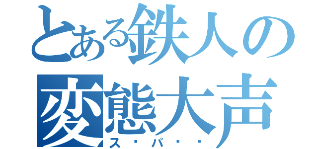 とある鉄人の変態大声（ス〜パ〜‼）