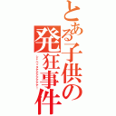 とある子供の発狂事件（シャベッタアアアアアアア！）