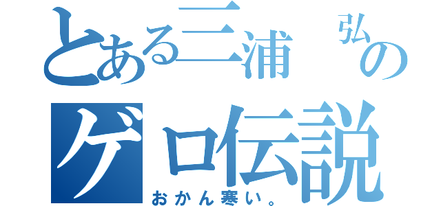 とある三浦 弘道のゲロ伝説（おかん寒い。）