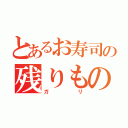 とあるお寿司の残りもの（ガ　　リ）