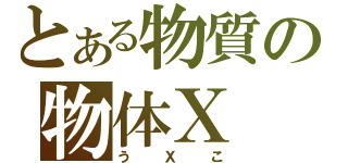 とある物質の物体Ｘ（うＸこ）