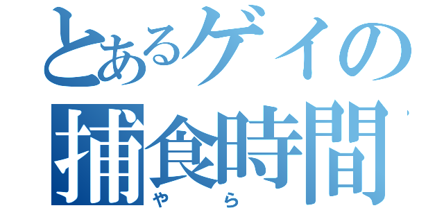 とあるゲイの捕食時間（や  ら  ）