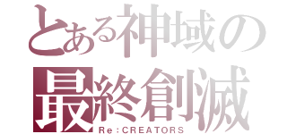 とある神域の最終創滅（Ｒｅ：ＣＲＥＡＴＯＲＳ）