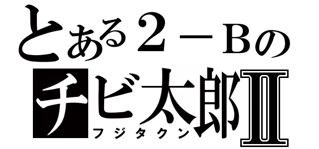 とある２－Ｂのチビ太郎Ⅱ（フジタクン）