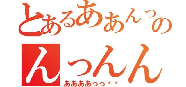 とあるああんっ❤︎のんっんんっ❤︎（ああああっっ❤︎）