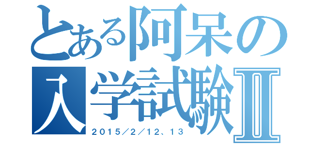 とある阿呆の入学試験Ⅱ（２０１５／２／１２、１３）