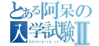 とある阿呆の入学試験Ⅱ（２０１５／２／１２、１３）