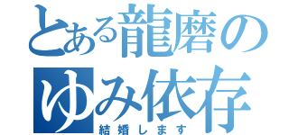 とある龍磨のゆみ依存（結婚します）