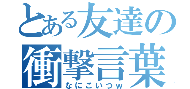 とある友達の衝撃言葉（なにこいつｗ）