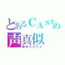 とあるＣＡＳ主の声真似（雑談なのだよ）