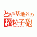 とある基地外の超粒子砲（バスターランチャー）