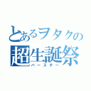 とあるヲタクの超生誕祭（バースデー）