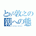 とある敦之の親への態度（うんそうよね。うるさいよね？。）