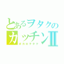 とあるヲタクのカッチンⅡ（ボカロヲタク）