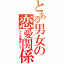 とある男女の恋愛関係（リア充爆死しろ）